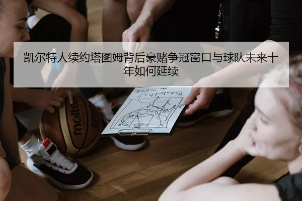 凯尔特人续约塔图姆背后豪赌争冠窗口与球队未来十年如何延续